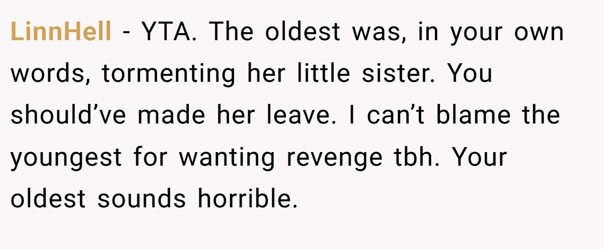 LinnHell − YTA. The oldest was, in your own words, tormenting her little sister. You should’ve made her leave. I can’t blame the youngest for wanting revenge tbh. Your oldest sounds horrible.
