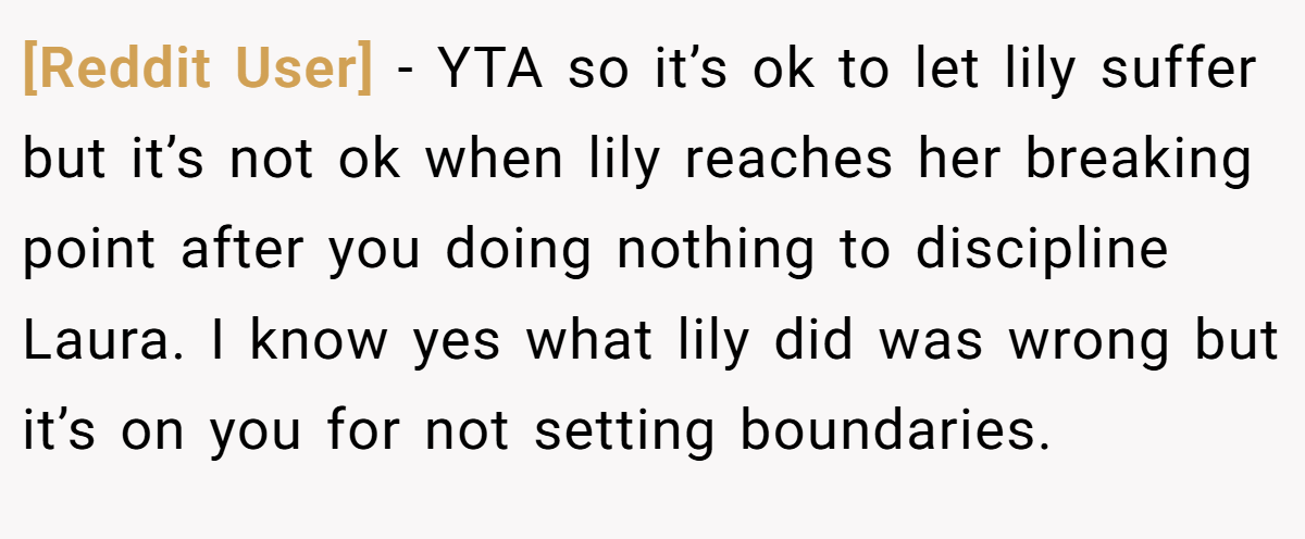 [Reddit User] − YTA so it’s ok to let lily suffer but it’s not ok when lily reaches her breaking point after you doing nothing to discipline Laura. I know yes what lily did was wrong but it’s on you for not setting boundaries.