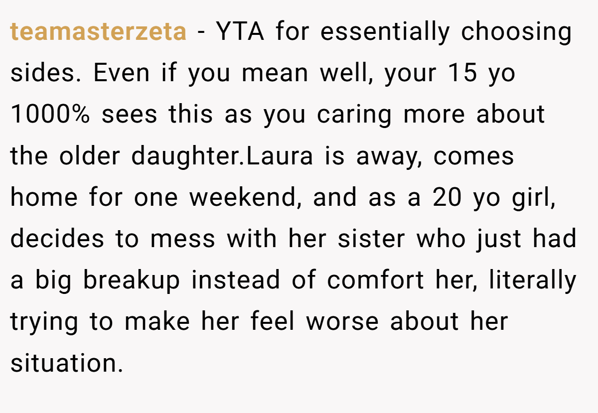 teamasterzeta − YTA for essentially choosing sides. Even if you mean well, your 15 yo 1000% sees this as you caring more about the older daughter.Laura is away, comes home for one weekend, and as a 20 yo girl, decides to mess with her sister who just had a big breakup instead of comfort her, literally trying to make her feel worse about her situation.