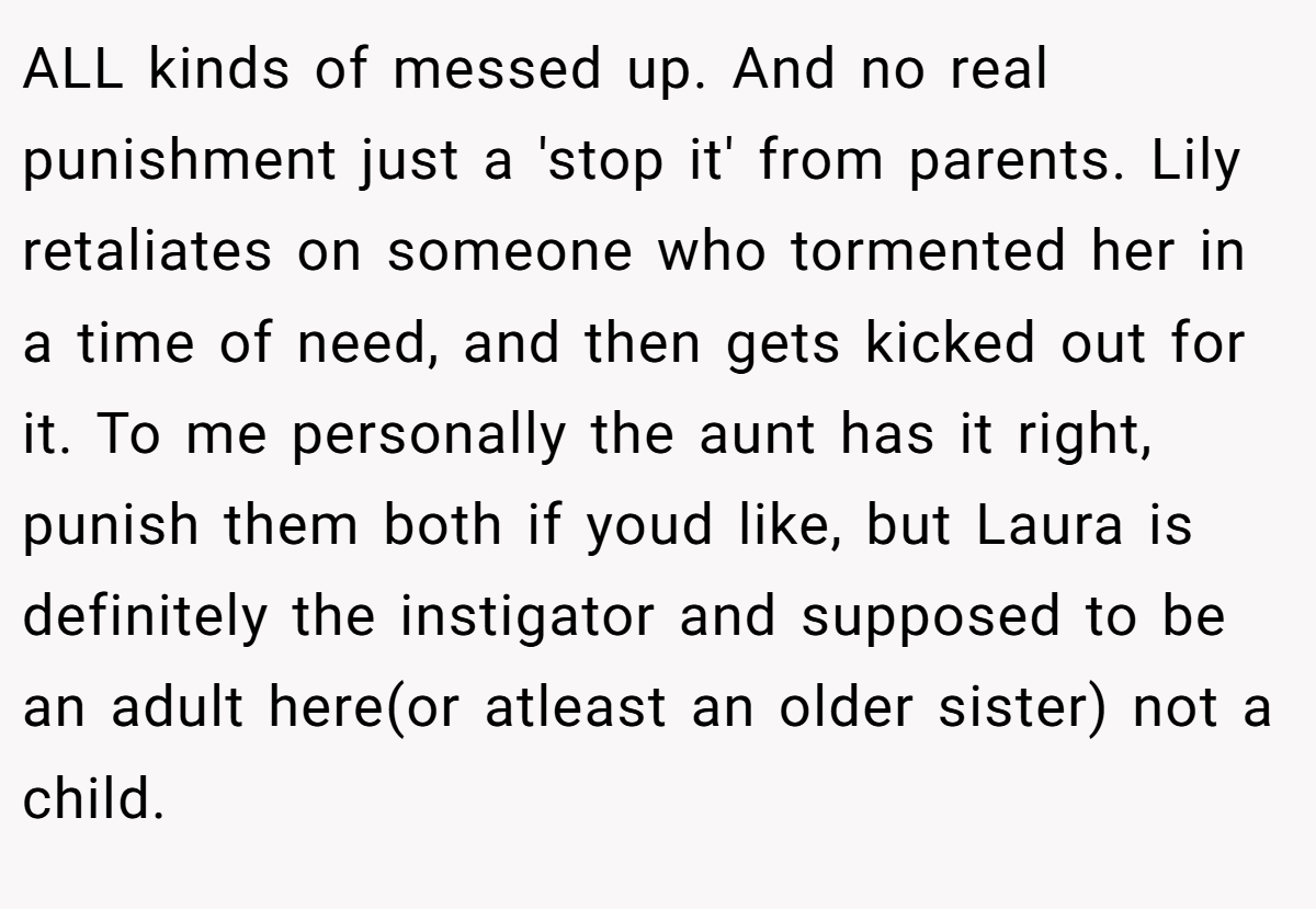 ALL kinds of messed up. And no real punishment just a 'stop it' from parents. Lily retaliates on someone who tormented her in a time of need, and then gets kicked out for it. To me personally the aunt has it right, punish them both if youd like, but Laura is definitely the instigator and supposed to be an adult here(or atleast an older sister) not a child.