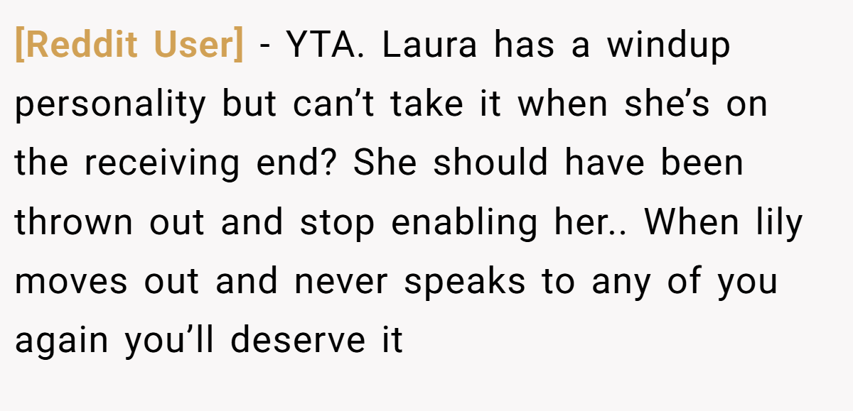 [Reddit User] − YTA. Laura has a windup personality but can’t take it when she’s on the receiving end? She should have been thrown out and stop enabling her.. When lily moves out and never speaks to any of you again you’ll deserve it