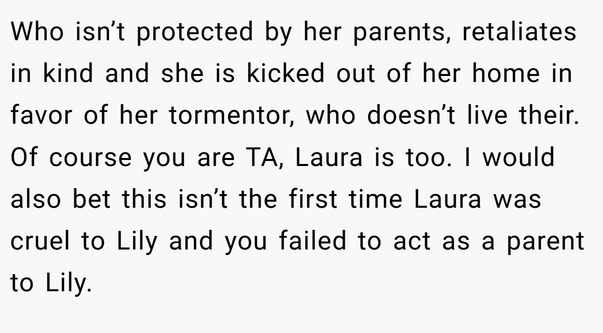 Who isn’t protected by her parents, retaliates in kind and she is kicked out of her home in favor of her tormentor, who doesn’t live their. Of course you are TA, Laura is too. I would also bet this isn’t the first time Laura was cruel to Lily and you failed to act as a parent to Lily.