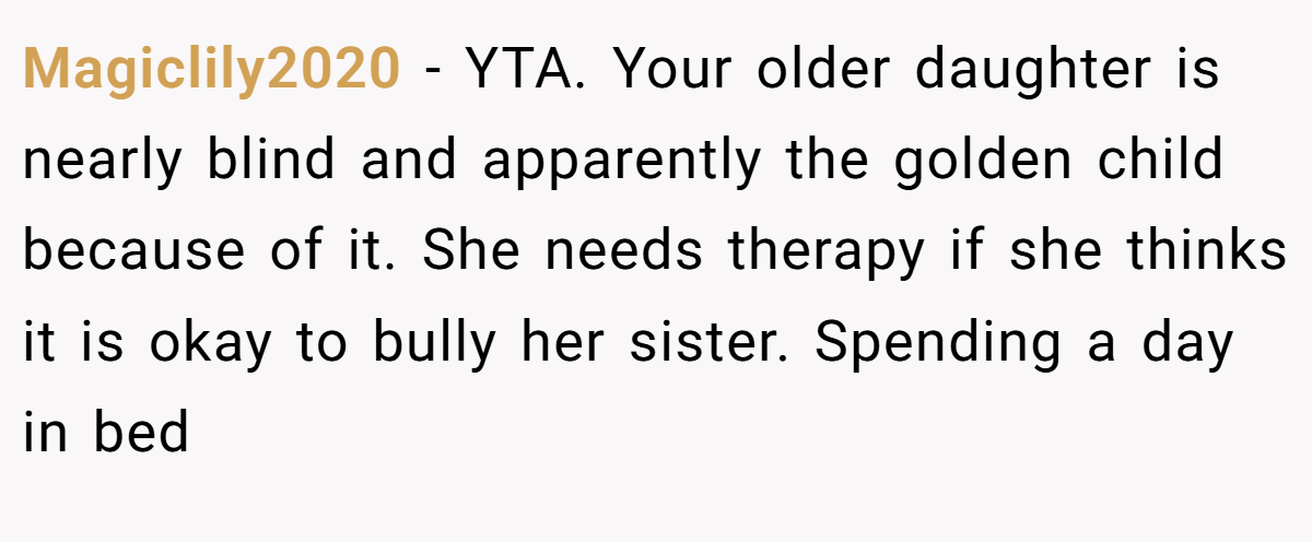 Magiclily2020 − YTA. Your older daughter is nearly blind and apparently the golden child because of it. She needs therapy if she thinks it is okay to bully her sister. Spending a day in bed
