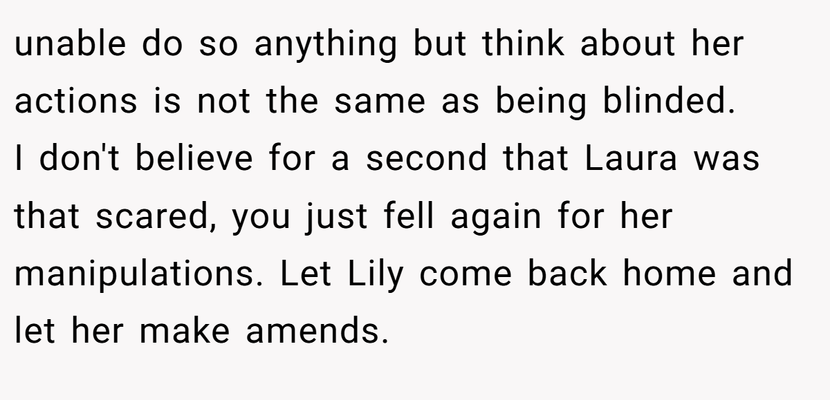 unable do so anything but think about her actions is not the same as being blinded. I don't believe for a second that Laura was that scared, you just fell again for her manipulations. Let Lily come back home and let her make amends.
