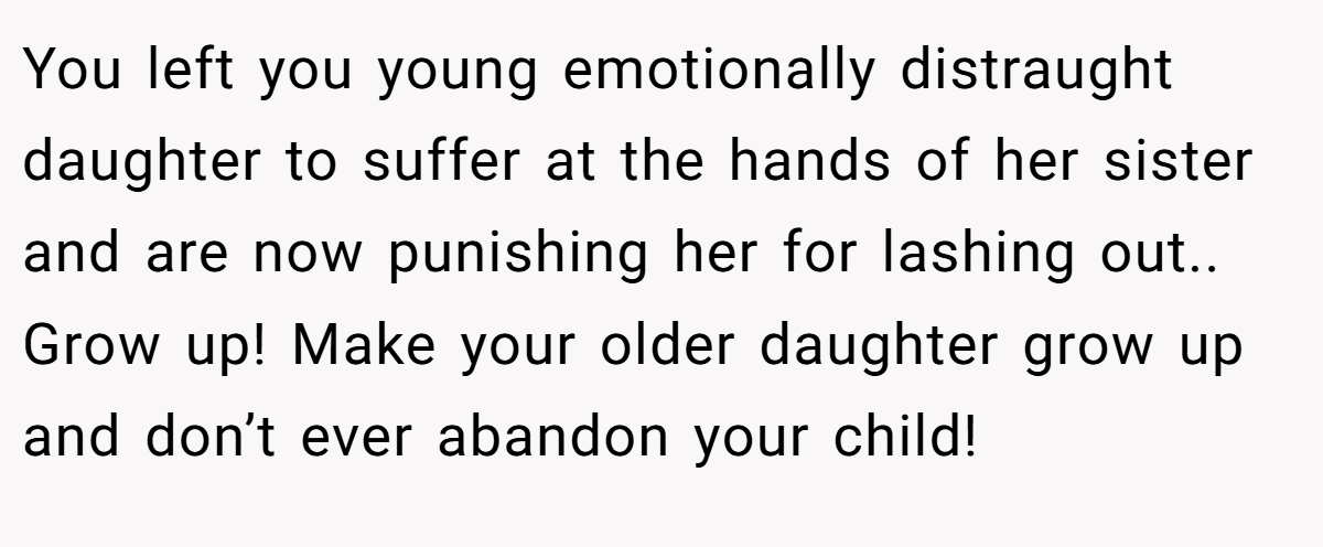 You left you young emotionally distraught daughter to suffer at the hands of her sister and are now punishing her for lashing out.. Grow up! Make your older daughter grow up and don’t ever abandon your child!