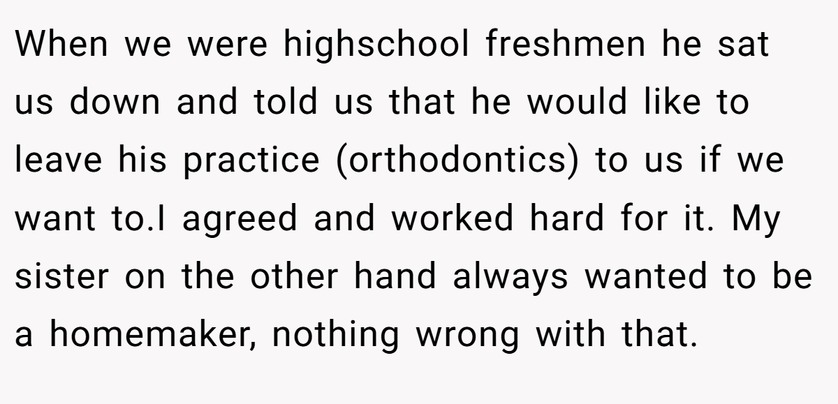 When we were highschool freshmen he sat us down and told us that he would like to leave his practice (orthodontics) to us if we want to.I agreed and worked hard for it. My sister on the other hand always wanted to be a homemaker, nothing wrong with that.