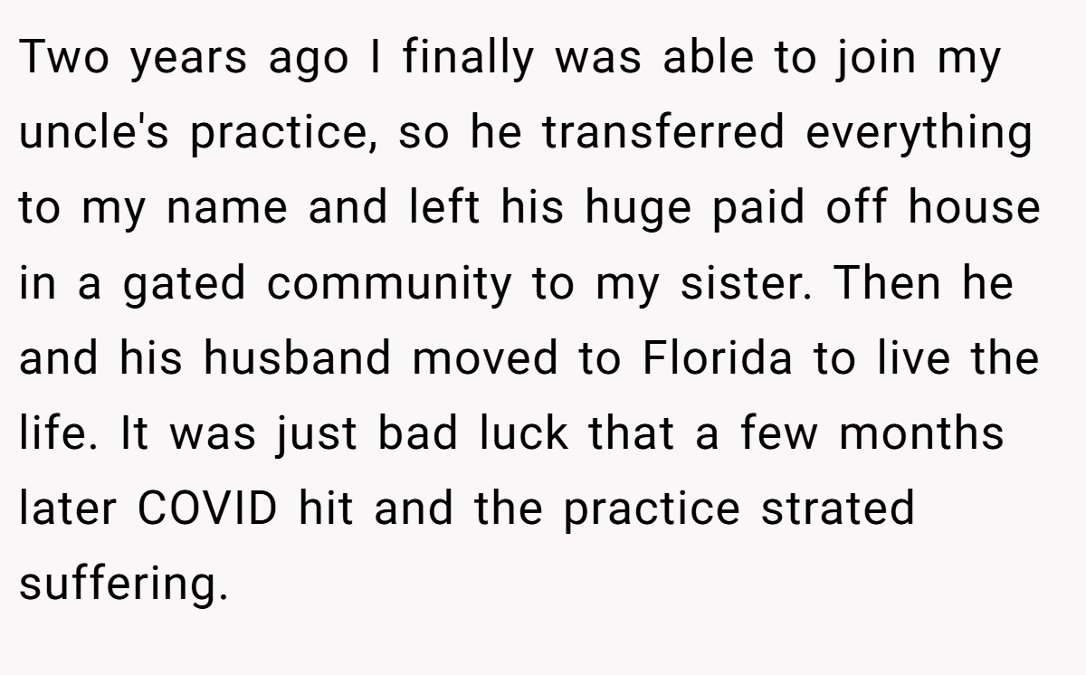 Two years ago I finally was able to join my uncle's practice, so he transferred everything to my name and left his huge paid off house in a gated community to my sister. Then he and his husband moved to Florida to live the life. It was just bad luck that a few months later COVID hit and the practice strated suffering.