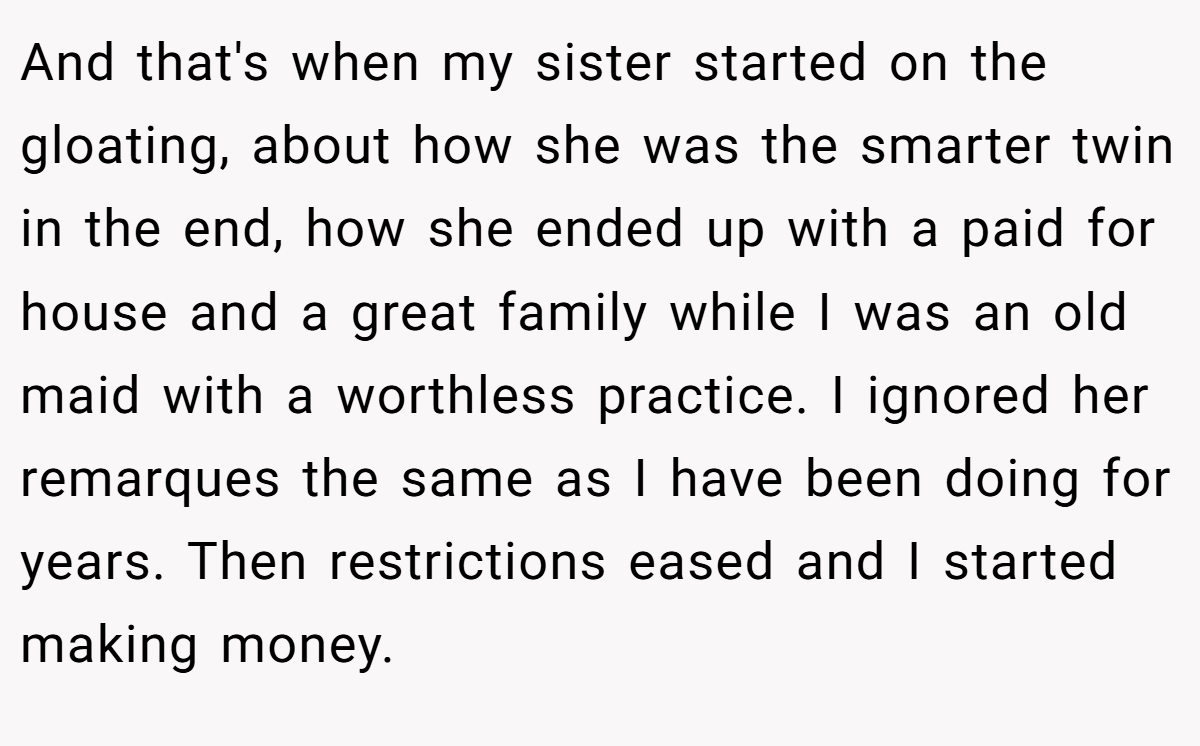 And that's when my sister started on the gloating, about how she was the smarter twin in the end, how she ended up with a paid for house and a great family while I was an old maid with a worthless practice. I ignored her remarques the same as I have been doing for years. Then restrictions eased and I started making money.