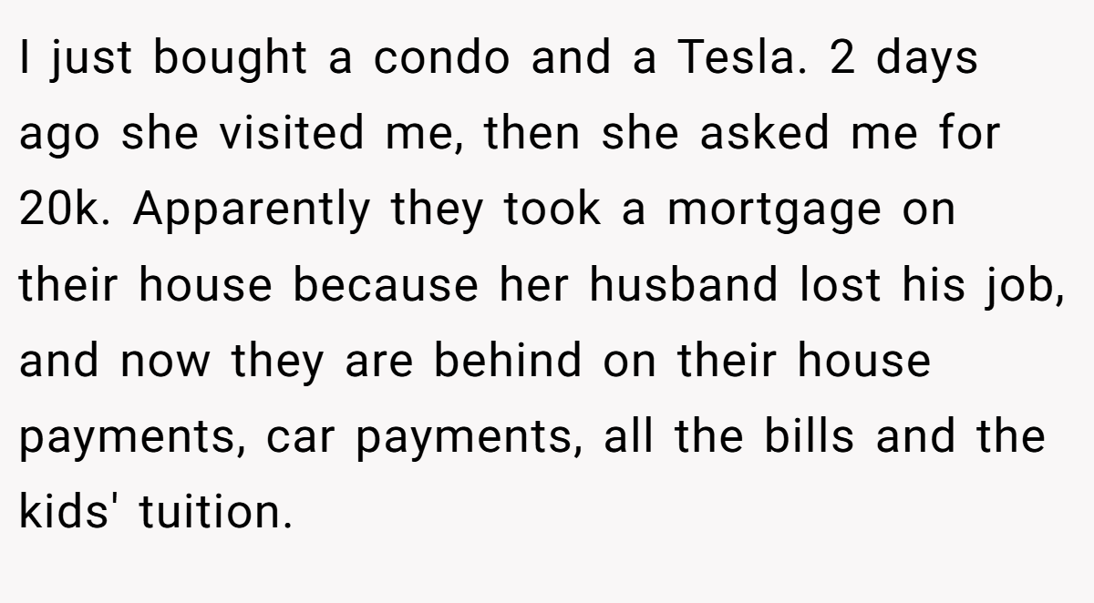 I just bought a condo and a Tesla. 2 days ago she visited me, then she asked me for 20k. Apparently they took a mortgage on their house because her husband lost his job, and now they are behind on their house payments, car payments, all the bills and the kids' tuition.