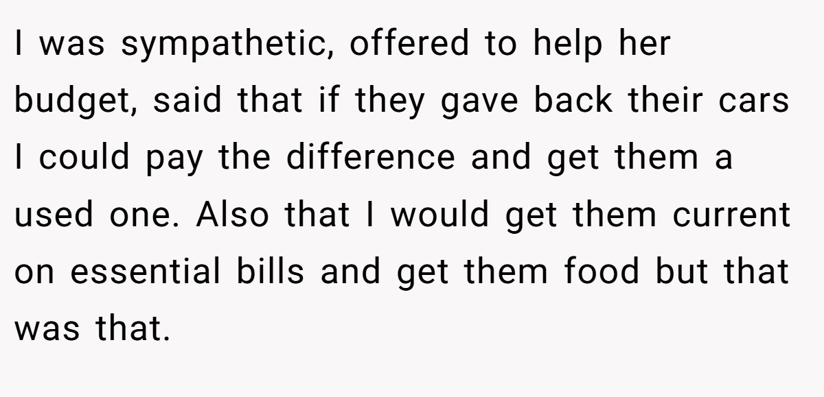 I was sympathetic, offered to help her budget, said that if they gave back their cars I could pay the difference and get them a used one. Also that I would get them current on essential bills and get them food but that was that.