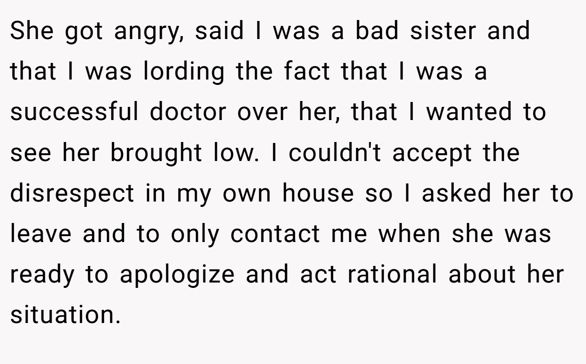 She got angry, said I was a bad sister and that I was lording the fact that I was a successful doctor over her, that I wanted to see her brought low. I couldn't accept the disrespect in my own house so I asked her to leave and to only contact me when she was ready to apologize and act rational about her situation.
