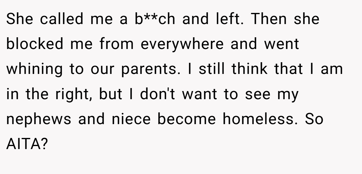 She called me a b**ch and left. Then she blocked me from everywhere and went whining to our parents. I still think that I am in the right, but I don't want to see my nephews and niece become homeless. So AITA?