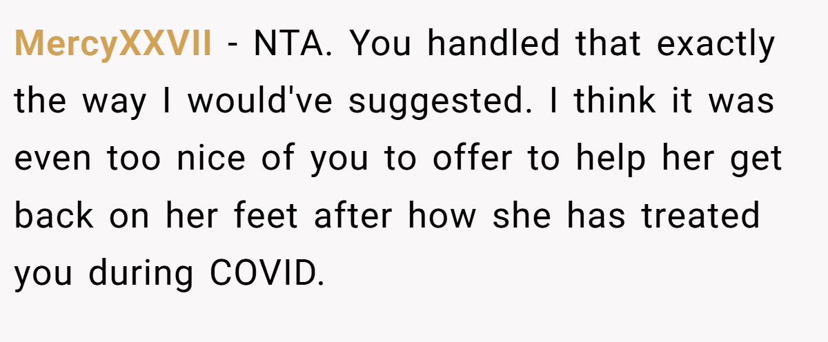 MercyXXVII − NTA. You handled that exactly the way I would've suggested. I think it was even too nice of you to offer to help her get back on her feet after how she has treated you during COVID.