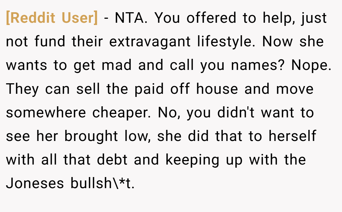 [Reddit User] − NTA. You offered to help, just not fund their extravagant lifestyle. Now she wants to get mad and call you names? Nope. They can sell the paid off house and move somewhere cheaper. No, you didn't want to see her brought low, she did that to herself with all that debt and keeping up with the Joneses bullsh\*t.