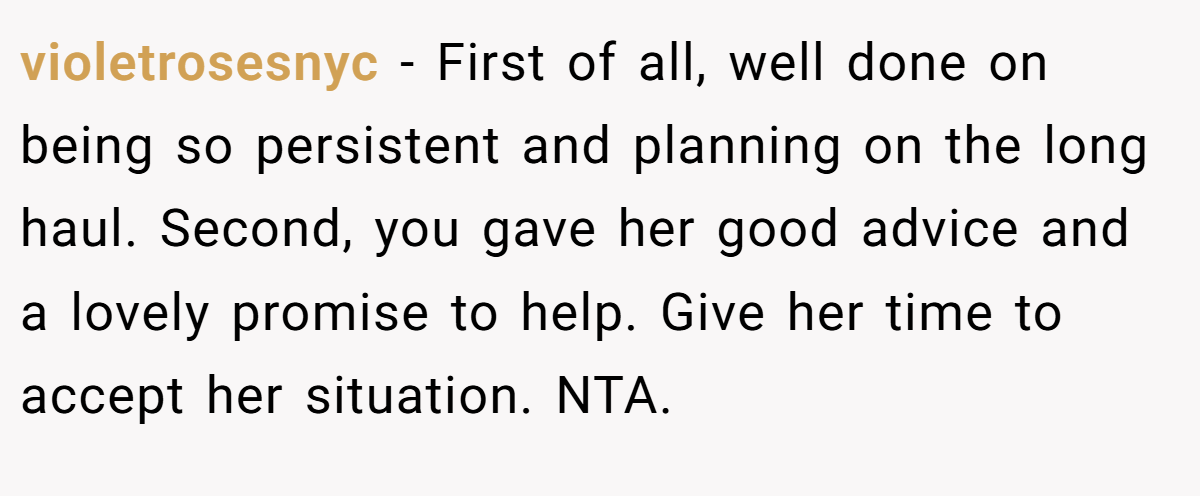 violetrosesnyc − First of all, well done on being so persistent and planning on the long haul. Second, you gave her good advice and a lovely promise to help. Give her time to accept her situation. NTA.