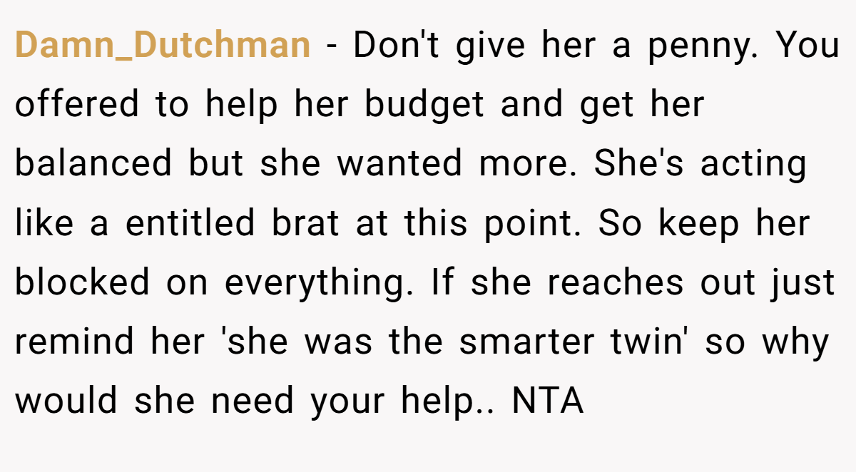 Damn_Dutchman − Don't give her a penny. You offered to help her budget and get her balanced but she wanted more. She's acting like a entitled brat at this point. So keep her blocked on everything. If she reaches out just remind her 'she was the smarter twin' so why would she need your help.. NTA