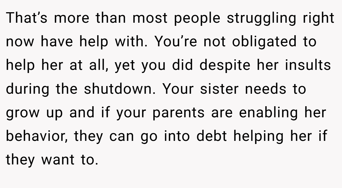 That’s more than most people struggling right now have help with. You’re not obligated to help her at all, yet you did despite her insults during the shutdown. Your sister needs to grow up and if your parents are enabling her behavior, they can go into debt helping her if they want to.