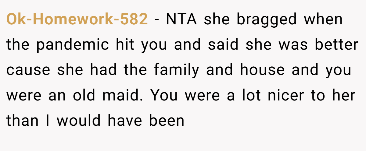 Ok-Homework-582 − NTA she bragged when the pandemic hit you and said she was better cause she had the family and house and you were an old maid. You were a lot nicer to her than I would have been