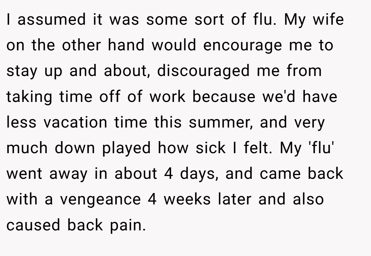 I assumed it was some sort of flu. My wife on the other hand would encourage me to stay up and about, discouraged me from taking time off of work because we'd have less vacation time this summer, and very much down played how sick I felt. My 'flu' went away in about 4 days, and came back with a vengeance 4 weeks later and also caused back pain.