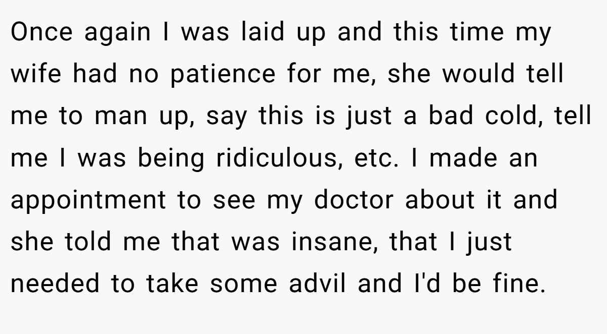 Once again I was laid up and this time my wife had no patience for me, she would tell me to man up, say this is just a bad cold, tell me I was being ridiculous, etc. I made an appointment to see my doctor about it and she told me that was insane, that I just needed to take some advil and I'd be fine.
