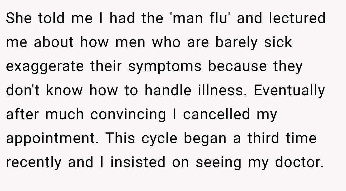 She told me I had the 'man flu' and lectured me about how men who are barely sick exaggerate their symptoms because they don't know how to handle illness. Eventually after much convincing I cancelled my appointment. This cycle began a third time recently and I insisted on seeing my doctor.