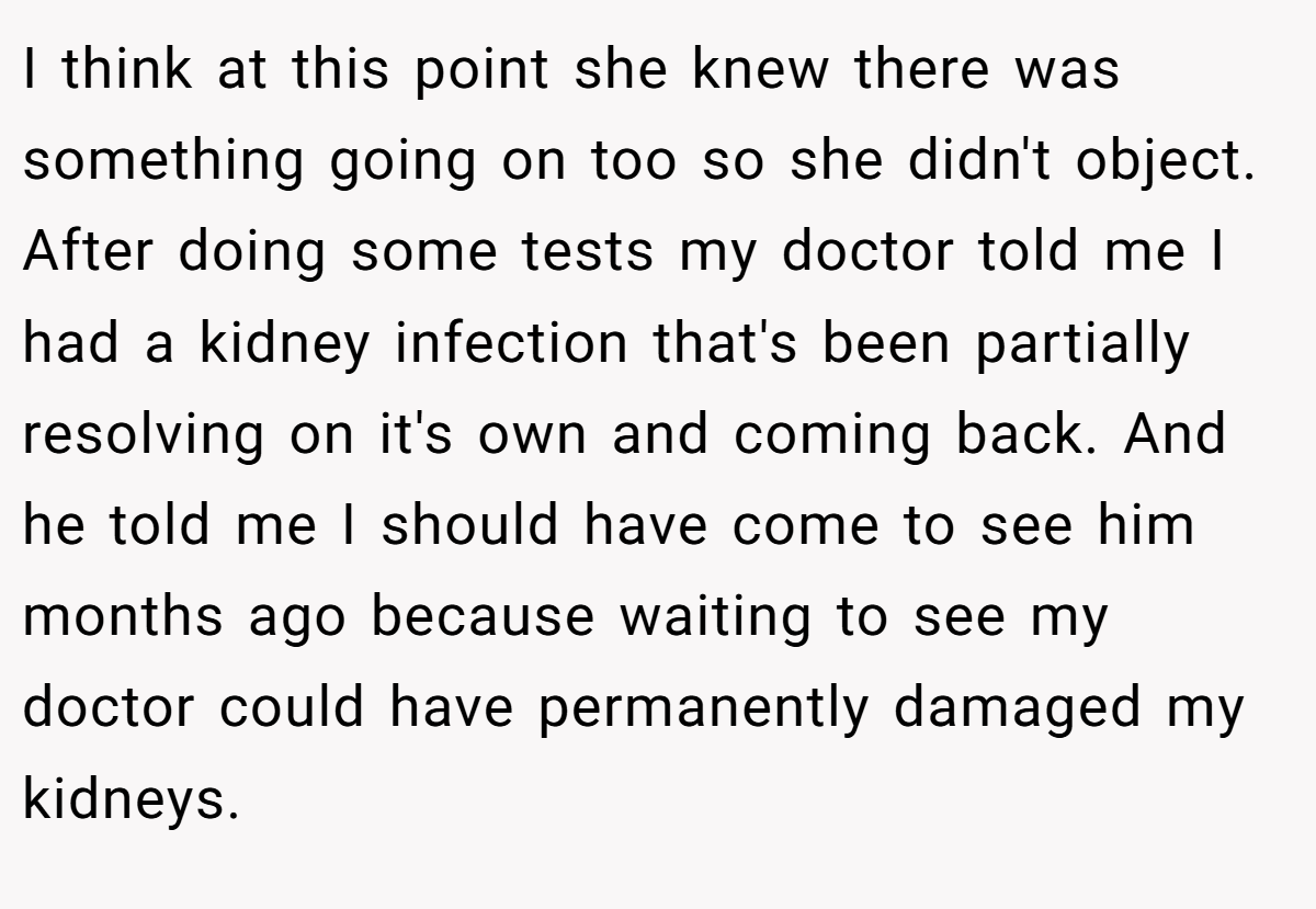 I think at this point she knew there was something going on too so she didn't object. After doing some tests my doctor told me I had a kidney infection that's been partially resolving on it's own and coming back. And he told me I should have come to see him months ago because waiting to see my doctor could have permanently damaged my kidneys.