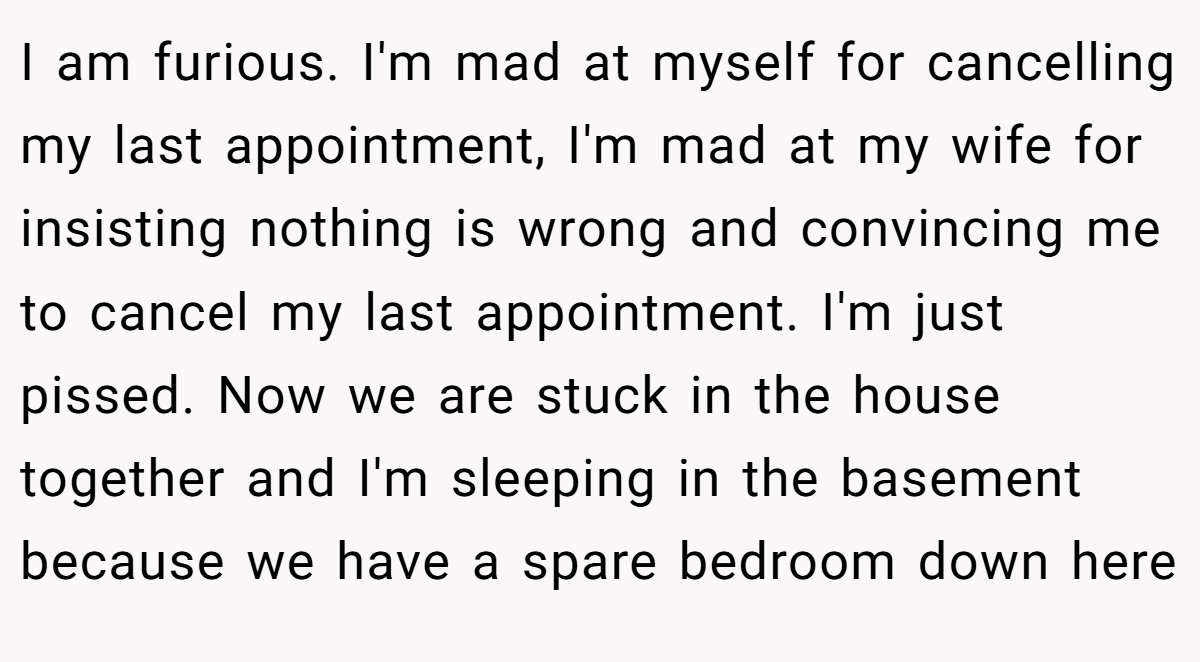 I am furious. I'm mad at myself for cancelling my last appointment, I'm mad at my wife for insisting nothing is wrong and convincing me to cancel my last appointment. I'm just pissed. Now we are stuck in the house together and I'm sleeping in the basement because we have a spare bedroom down here