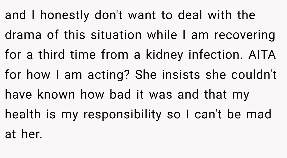and I honestly don't want to deal with the drama of this situation while I am recovering for a third time from a kidney infection. AITA for how I am acting? She insists she couldn't have known how bad it was and that my health is my responsibility so I can't be mad at her.
