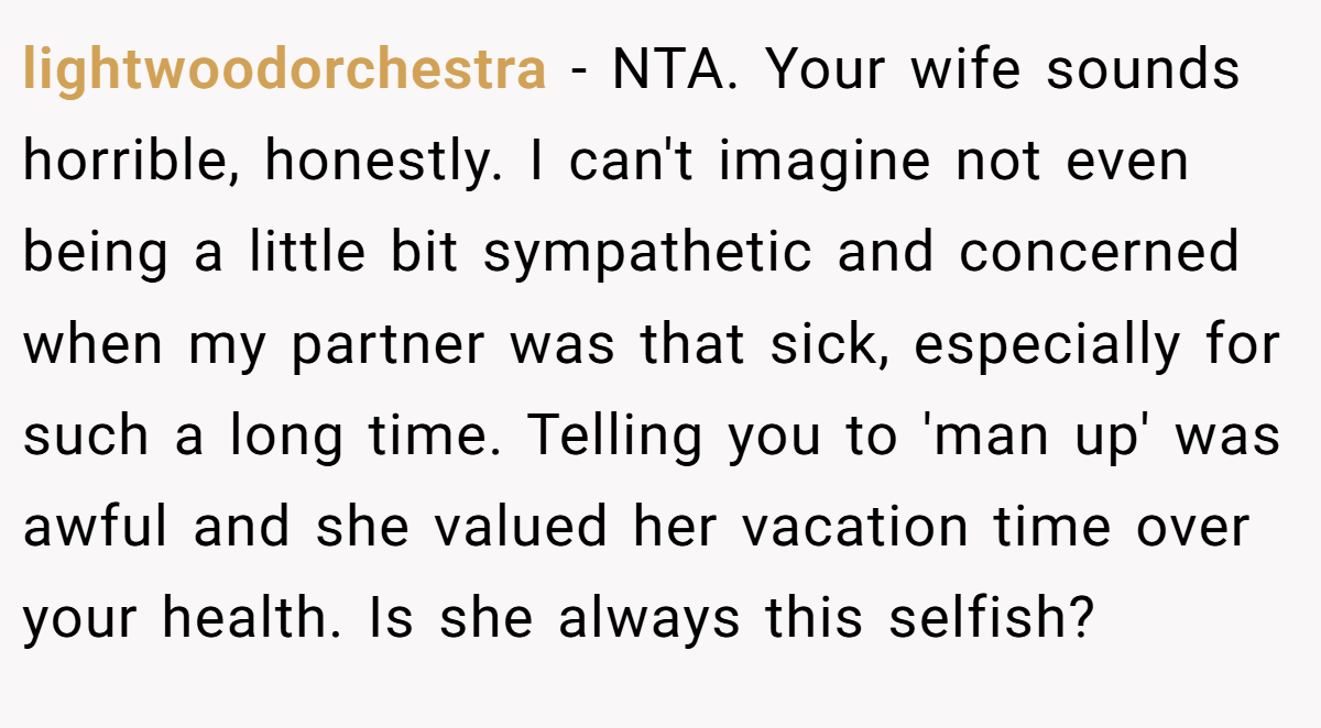 lightwoodorchestra - NTA. Your wife sounds horrible, honestly. I can't imagine not even being a little bit sympathetic and concerned when my partner was that sick, especially for such a long time. Telling you to 'man up' was awful and she valued her vacation time over your health. Is she always this selfish?