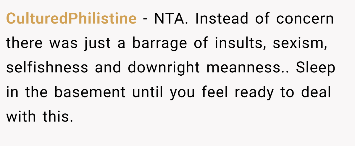 CulturedPhilistine - NTA. Instead of concern there was just a barrage of insults, sexism, selfishness and downright meanness.. Sleep in the basement until you feel ready to deal with this.