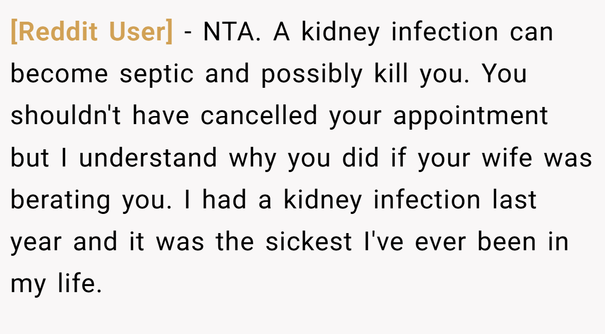 [Reddit User] - NTA. A kidney infection can become septic and possibly kill you. You shouldn't have cancelled your appointment but I understand why you did if your wife was berating you. I had a kidney infection last year and it was the sickest I've ever been in my life.