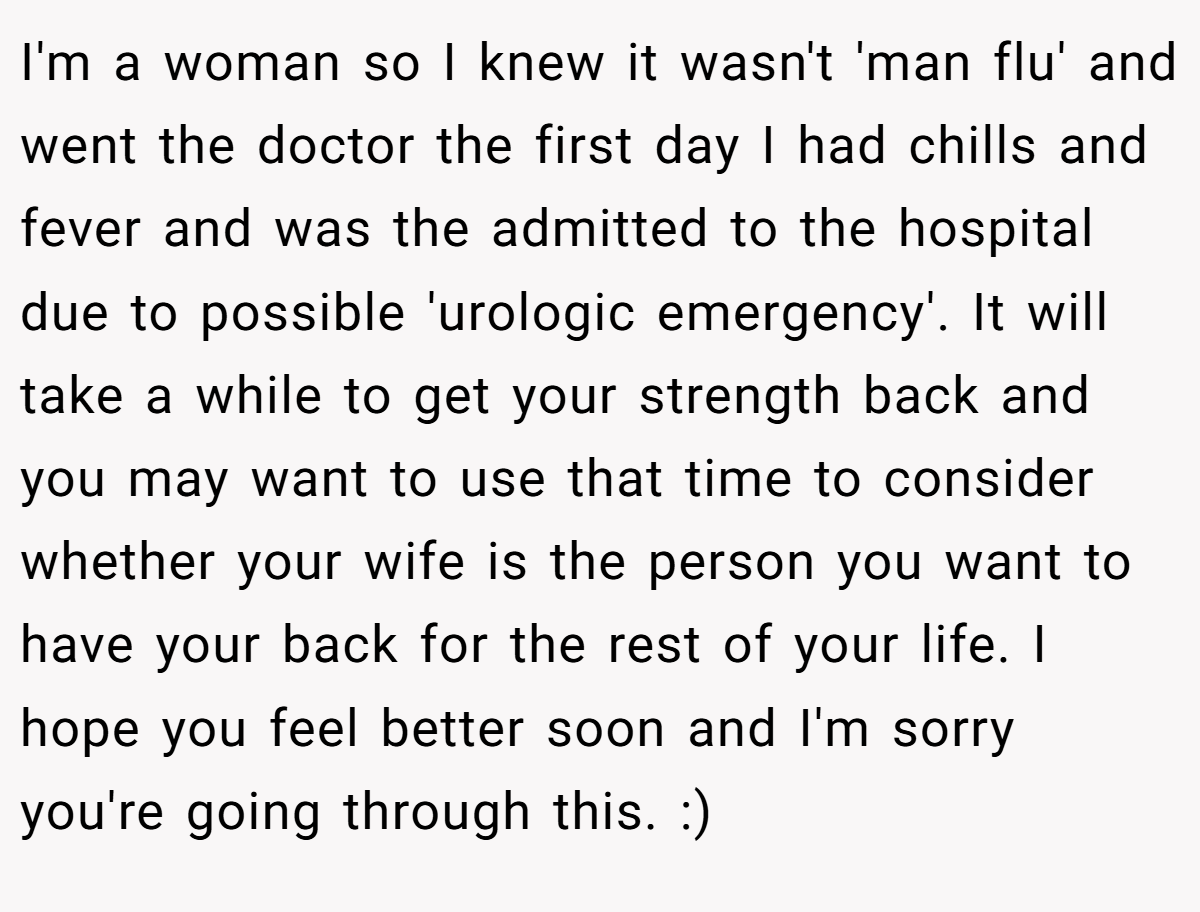 I'm a woman so I knew it wasn't 'man flu' and went the doctor the first day I had chills and fever and was the admitted to the hospital due to possible 'urologic emergency'. It will take a while to get your strength back and you may want to use that time to consider whether your wife is the person you want to have your back for the rest of your life. I hope you feel better soon and I'm sorry you're going through this. :)
