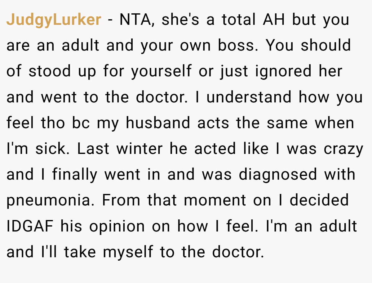 JudgyLurker - NTA, she's a total AH but you are an adult and your own boss. You should of stood up for yourself or just ignored her and went to the doctor. I understand how you feel tho bc my husband acts the same when I'm sick. Last winter he acted like I was crazy and I finally went in and was diagnosed with pneumonia. From that moment on I decided IDGAF his opinion on how I feel. I'm an adult and I'll take myself to the doctor.