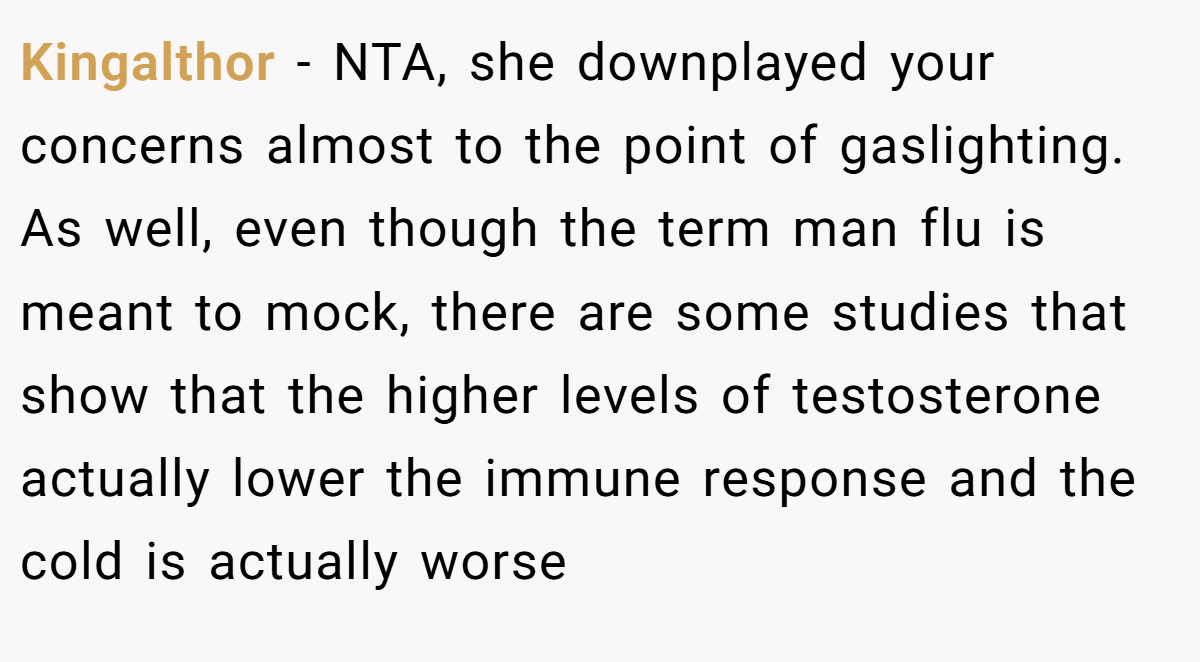 Kingalthor - NTA, she downplayed your concerns almost to the point of gaslighting. As well, even though the term man flu is meant to mock, there are some studies that show that the higher levels of testosterone actually lower the immune response and the cold is actually worse