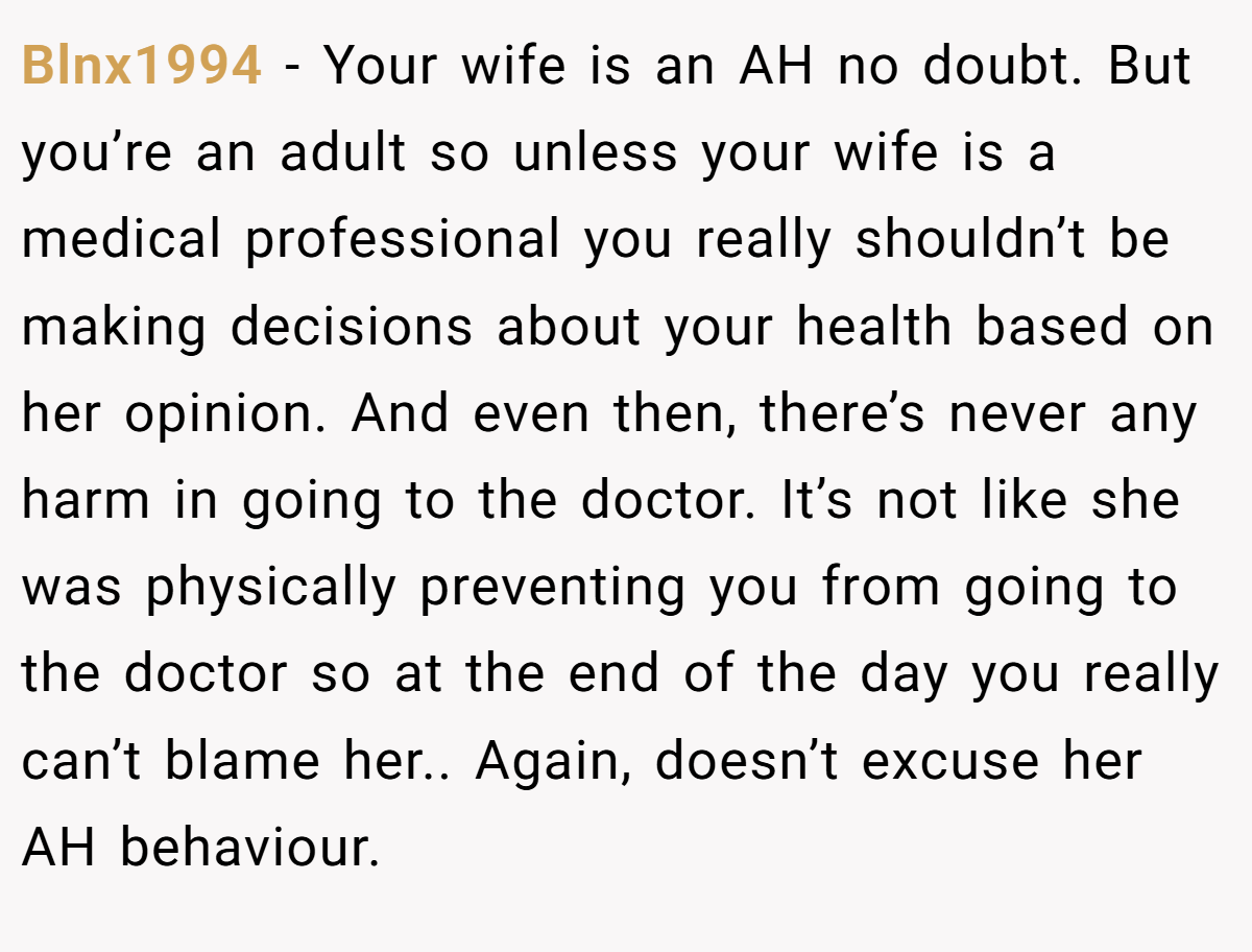 Blnx1994 - Your wife is an AH no doubt. But you’re an adult so unless your wife is a medical professional you really shouldn’t be making decisions about your health based on her opinion. And even then, there’s never any harm in going to the doctor. It’s not like she was physically preventing you from going to the doctor so at the end of the day you really can’t blame her.. Again, doesn’t excuse her AH behaviour.