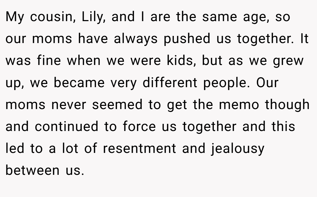 My cousin, Lily, and I are the same age, so our moms have always pushed us together. It was fine when we were kids, but as we grew up, we became very different people. Our moms never seemed to get the memo though and continued to force us together and this led to a lot of resentment and jealousy between us.