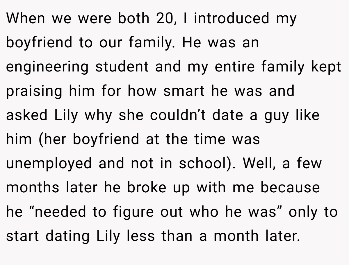 When we were both 20, I introduced my boyfriend to our family. He was an engineering student and my entire family kept praising him for how smart he was and asked Lily why she couldn’t date a guy like him (her boyfriend at the time was unemployed and not in school). Well, a few months later he broke up with me because he “needed to figure out who he was” only to start dating Lily less than a month later.
