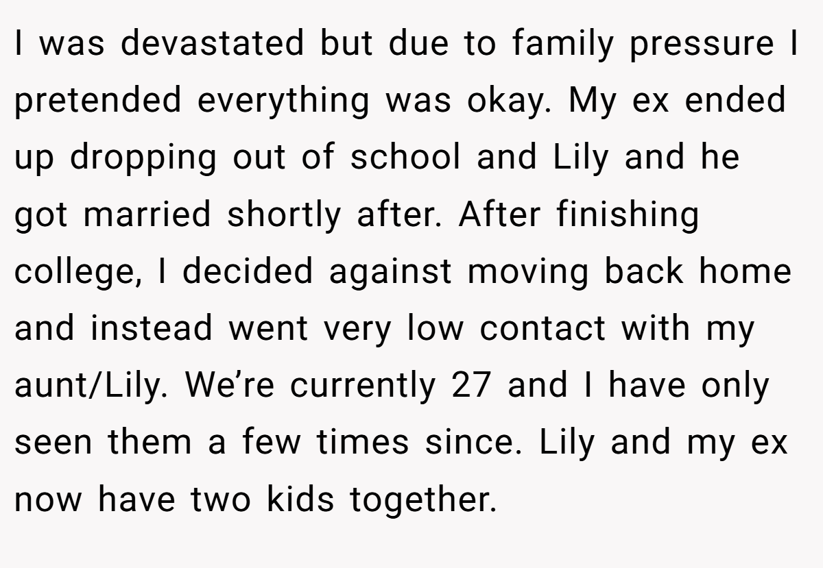 I was devastated but due to family pressure I pretended everything was okay. My ex ended up dropping out of school and Lily and he got married shortly after. After finishing college, I decided against moving back home and instead went very low contact with my aunt/Lily. We’re currently 27 and I have only seen them a few times since. Lily and my ex now have two kids together.