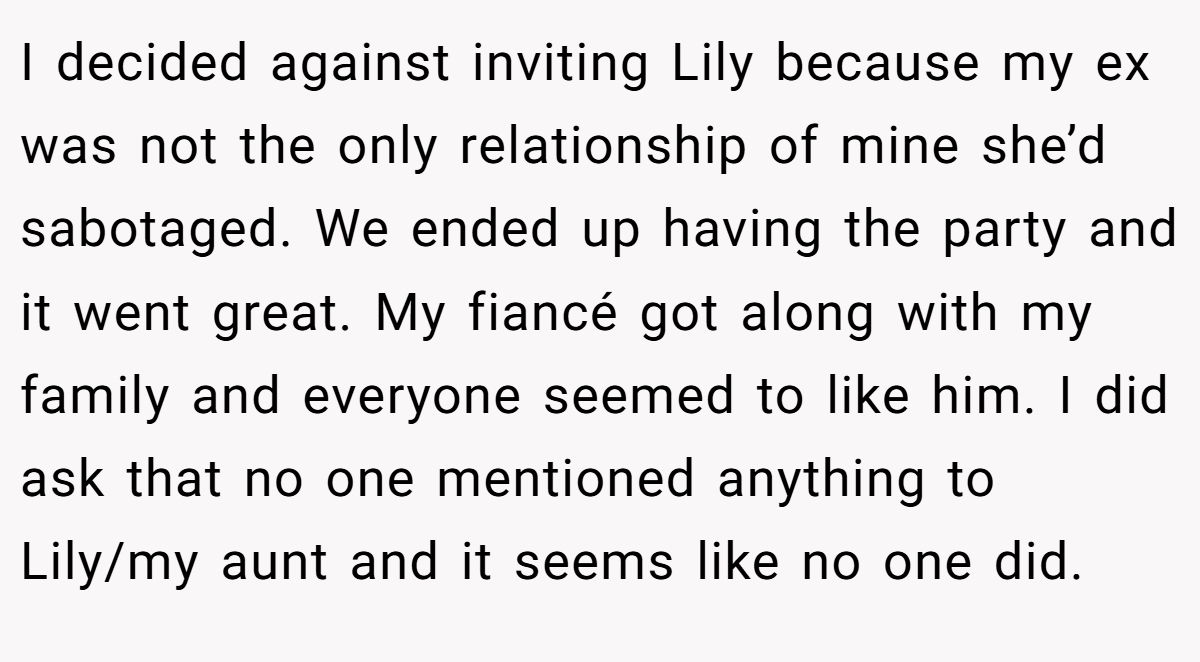 I decided against inviting Lily because my ex was not the only relationship of mine she’d sabotaged. We ended up having the party and it went great. My fiancé got along with my family and everyone seemed to like him. I did ask that no one mentioned anything to Lily/my aunt and it seems like no one did.