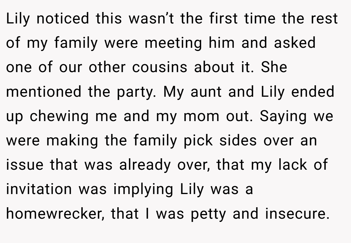 Lily noticed this wasn’t the first time the rest of my family were meeting him and asked one of our other cousins about it. She mentioned the party. My aunt and Lily ended up chewing me and my mom out. Saying we were making the family pick sides over an issue that was already over, that my lack of invitation was implying Lily was a homewrecker, that I was petty and insecure.
