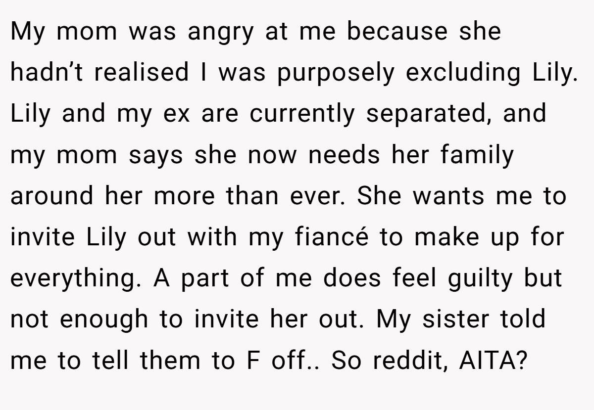 My mom was angry at me because she hadn’t realised I was purposely excluding Lily. Lily and my ex are currently separated, and my mom says she now needs her family around her more than ever. She wants me to invite Lily out with my fiancé to make up for everything. A part of me does feel guilty but not enough to invite her out. My sister told me to tell them to F off.. So reddit, AITA?