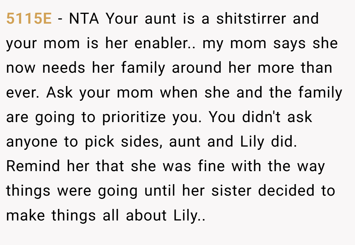 5115E − NTA Your aunt is a shitstirrer and your mom is her enabler.. my mom says she now needs her family around her more than ever. Ask your mom when she and the family are going to prioritize you. You didn't ask anyone to pick sides, aunt and Lily did. Remind her that she was fine with the way things were going until her sister decided to make things all about Lily..