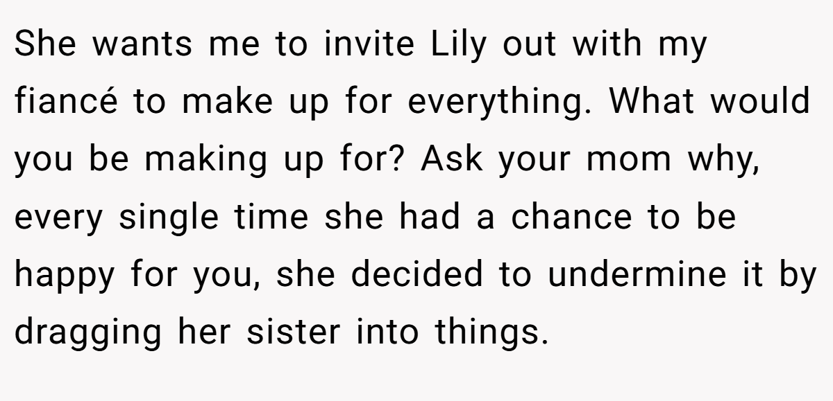 She wants me to invite Lily out with my fiancé to make up for everything. What would you be making up for? Ask your mom why, every single time she had a chance to be happy for you, she decided to undermine it by dragging her sister into things.