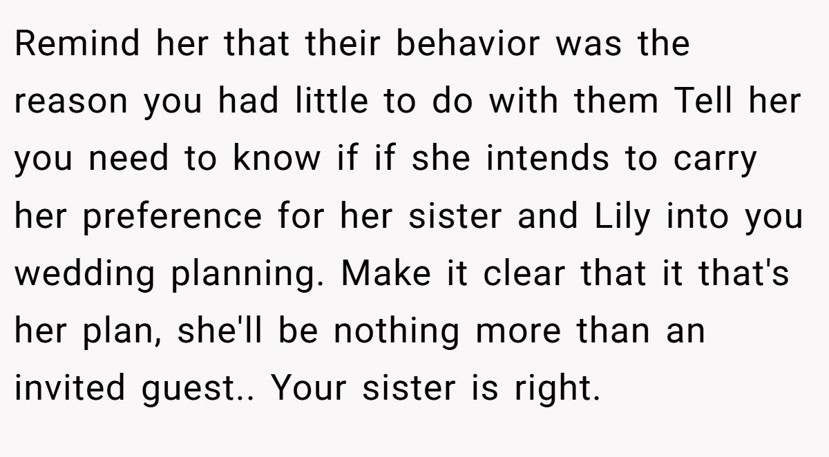 Remind her that their behavior was the reason you had little to do with them Tell her you need to know if if she intends to carry her preference for her sister and Lily into you wedding planning. Make it clear that it that's her plan, she'll be nothing more than an invited guest.. Your sister is right.