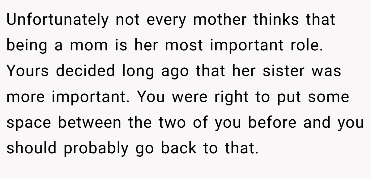Unfortunately not every mother thinks that being a mom is her most important role. Yours decided long ago that her sister was more important. You were right to put some space between the two of you before and you should probably go back to that.