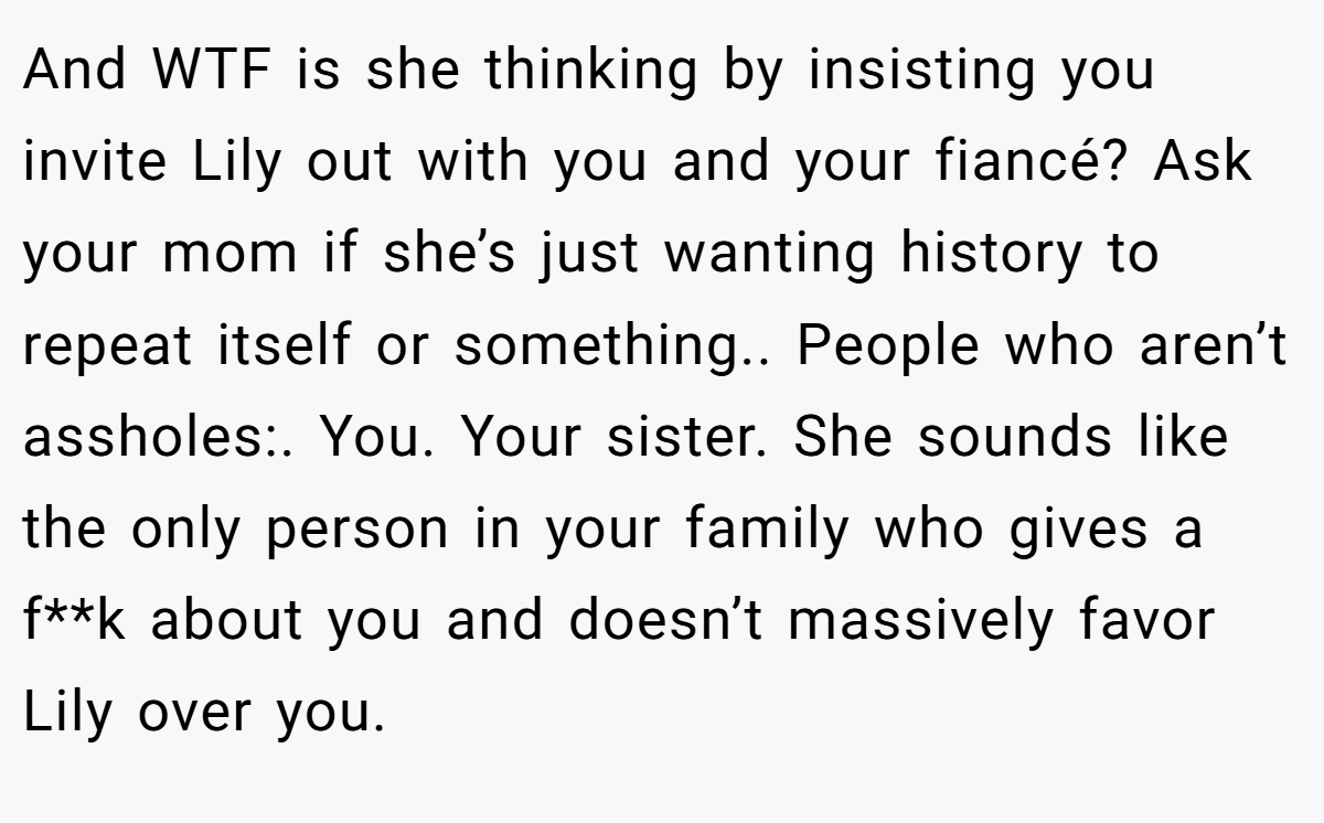 And WTF is she thinking by insisting you invite Lily out with you and your fiancé? Ask your mom if she’s just wanting history to repeat itself or something.. People who aren’t assholes:. You. Your sister. She sounds like the only person in your family who gives a f**k about you and doesn’t massively favor Lily over you.