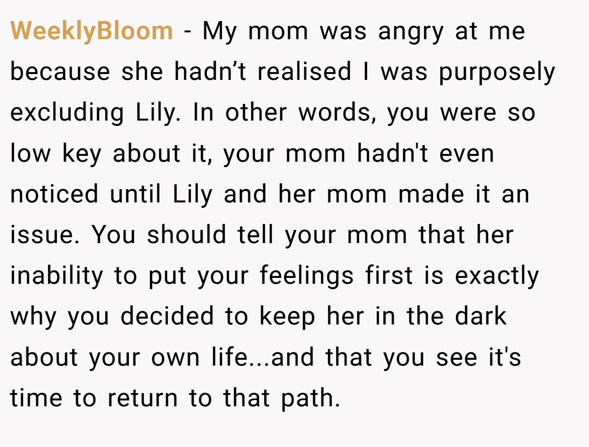WeeklyBloom − My mom was angry at me because she hadn’t realised I was purposely excluding Lily. In other words, you were so low key about it, your mom hadn't even noticed until Lily and her mom made it an issue. You should tell your mom that her inability to put your feelings first is exactly why you decided to keep her in the dark about your own life...and that you see it's time to return to that path.