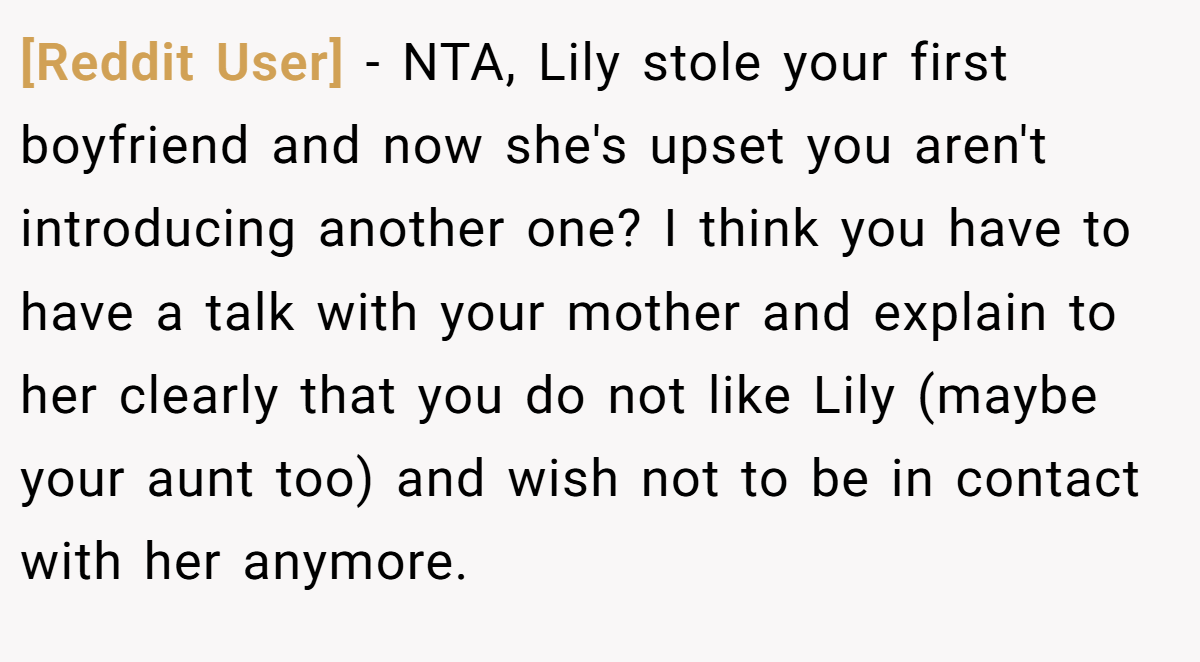 [Reddit User] − NTA, Lily stole your first boyfriend and now she's upset you aren't introducing another one? I think you have to have a talk with your mother and explain to her clearly that you do not like Lily (maybe your aunt too) and wish not to be in contact with her anymore.
