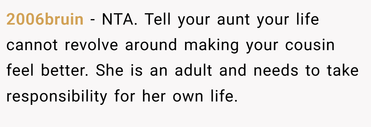 2006bruin − NTA. Tell your aunt your life cannot revolve around making your cousin feel better. She is an adult and needs to take responsibility for her own life.