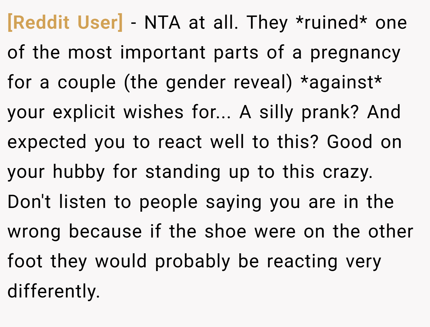 [Reddit User] − NTA at all. They *ruined* one of the most important parts of a pregnancy for a couple (the gender reveal) *against* your explicit wishes for... A silly prank? And expected you to react well to this? Good on your hubby for standing up to this crazy. Don't listen to people saying you are in the wrong because if the shoe were on the other foot they would probably be reacting very differently.